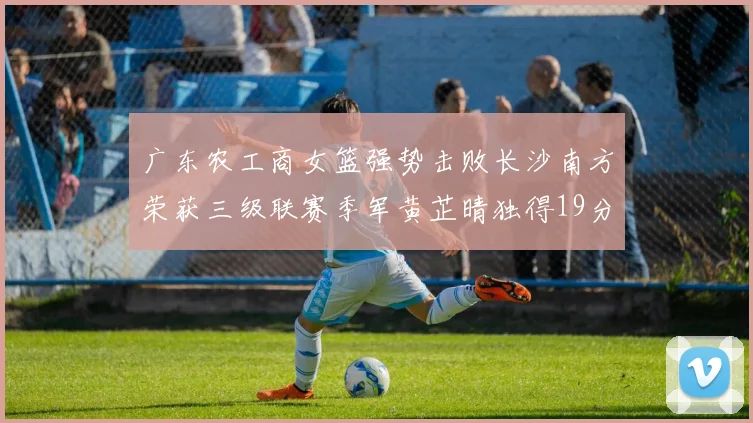 广东农工商女篮强势击败长沙南方荣获三级联赛季军黄芷晴独得19分助力胜利