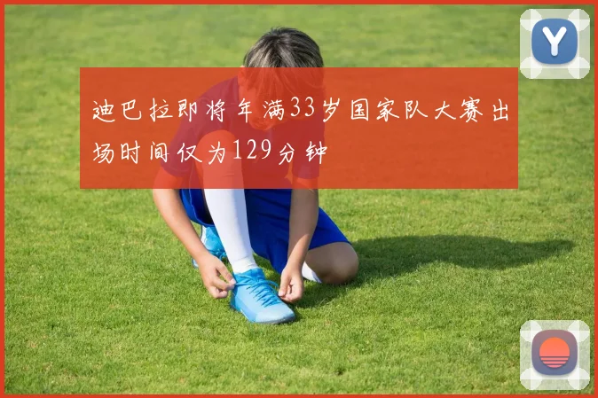 迪巴拉即将年满33岁国家队大赛出场时间仅为129分钟