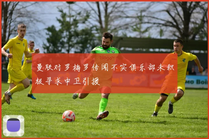 曼联对罗梅罗传闻不实俱乐部未积极寻求中卫引援