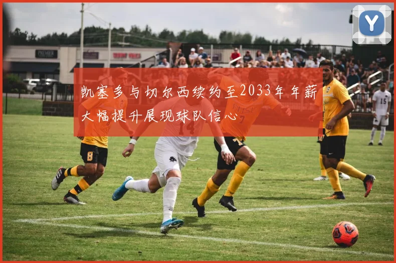 凯塞多与切尔西续约至2033年年薪大幅提升展现球队信心