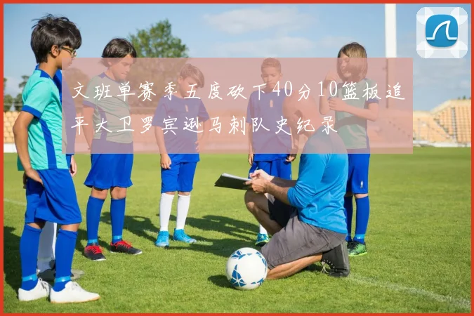 文班单赛季五度砍下40分10篮板追平大卫罗宾逊马刺队史纪录