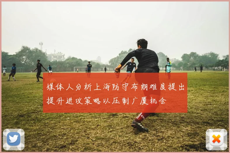 媒体人分析上海防守布朗难度提出提升进攻策略以压制广厦机会