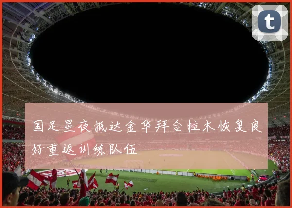 国足星夜抵达金华拜合拉木恢复良好重返训练队伍