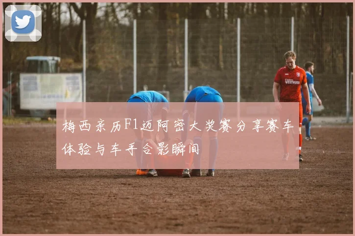 梅西亲历F1迈阿密大奖赛分享赛车体验与车手合影瞬间