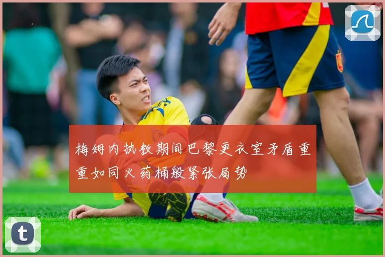 梅姆内执教期间巴黎更衣室矛盾重重如同火药桶般紧张局势