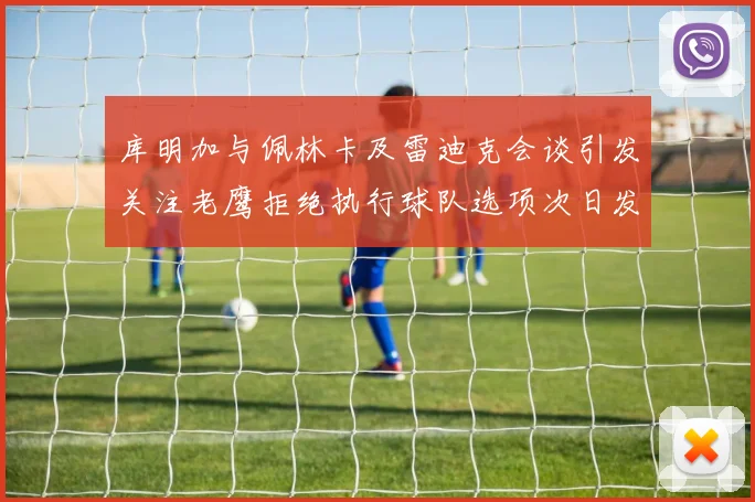 库明加与佩林卡及雷迪克会谈引发关注老鹰拒绝执行球队选项次日发生