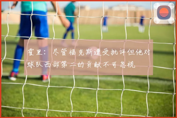 霍里：尽管福克斯遭受批评但他对球队西部第二的贡献不可忽视
