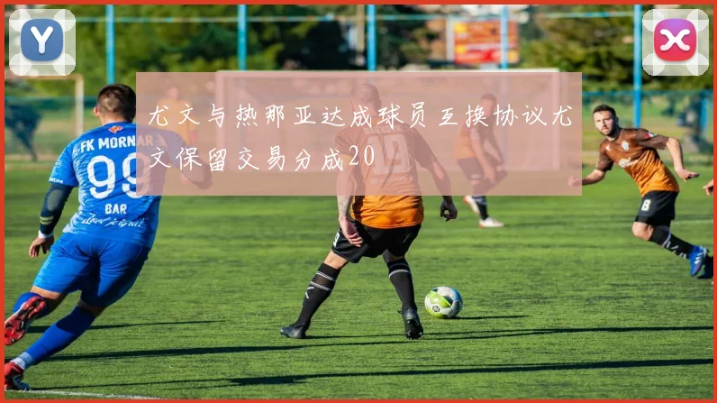 尤文与热那亚达成球员互换协议尤文保留交易分成20