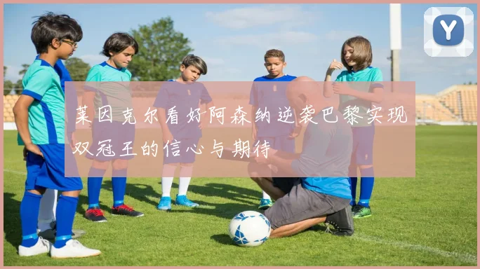 莱因克尔看好阿森纳逆袭巴黎实现双冠王的信心与期待