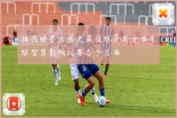 梅西被誉为历史最佳球员其全面足球智慧影响比赛各个层面