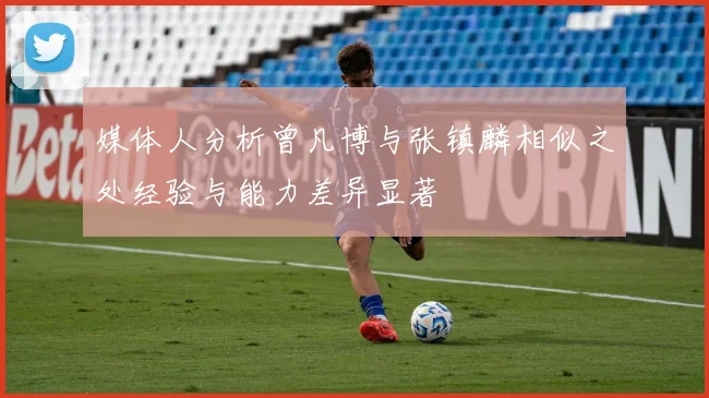 媒体人分析曾凡博与张镇麟相似之处经验与能力差异显著
