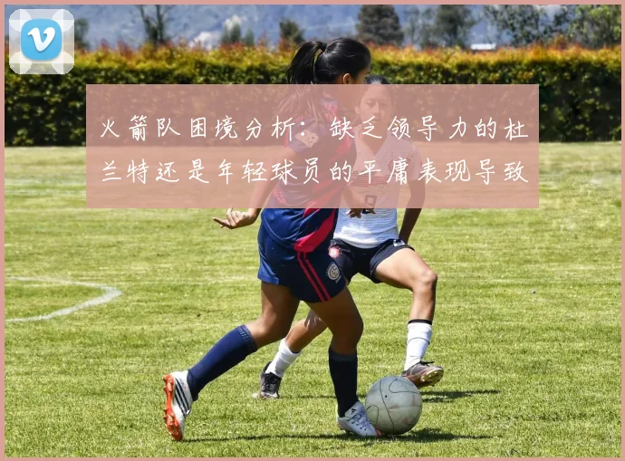 火箭队困境分析：缺乏领导力的杜兰特还是年轻球员的平庸表现导致的问题
