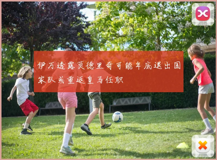 伊万透露莫德里奇可能年底退出国家队或重返皇马任职