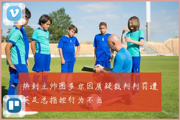 热刺主帅图多尔因质疑裁判判罚遭英足总指控行为不当