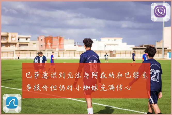 巴萨意识到无法与阿森纳和巴黎竞争报价但仍对小蜘蛛充满信心
