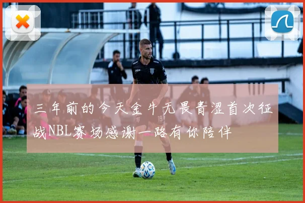 三年前的今天金牛无畏青涩首次征战NBL赛场感谢一路有你陪伴